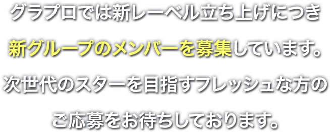 グラプロでは新レーベル立ち上げにつき、新グループのメンバーを募集しています。次世代のスターを目指すフレッシュな方のご応募をお待ちしております。